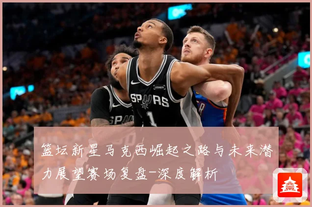 篮坛新星马克西崛起之路与未来潜力展望赛场复盘-深度解析