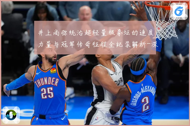 井上尚弥统治超轻量级拳坛的速度力量与冠军传奇征程全纪录解析-深度解析