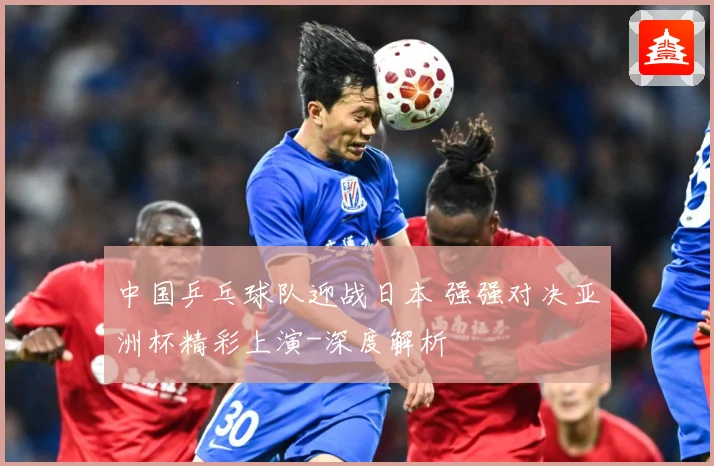 中国乒乓球队迎战日本 强强对决亚洲杯精彩上演-深度解析