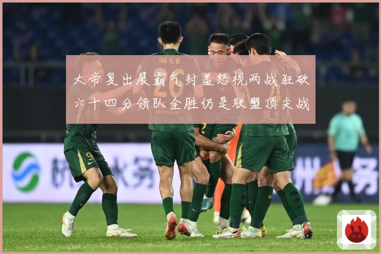 大帝复出展霸气封盖怒视两战狂砍六十四分领队全胜仍是联盟顶尖战专题观察-深度解析