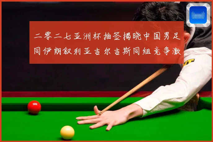 二零二七亚洲杯抽签揭晓中国男足同伊朗叙利亚吉尔吉斯同组竞争激战术观察-深度解析
