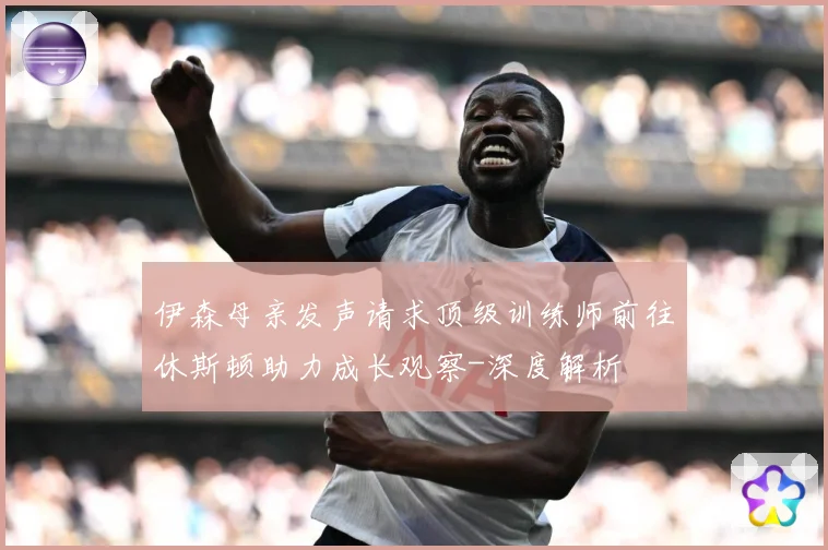 伊森母亲发声请求顶级训练师前往休斯顿助力成长观察-深度解析