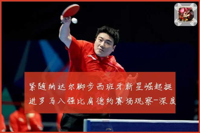 紧随纳达尔脚步西班牙新星崛起挺进罗马八强比肩德约赛场观察-深度解析