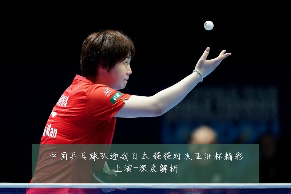 中国乒乓球队迎战日本 强强对决亚洲杯精彩上演-深度解析